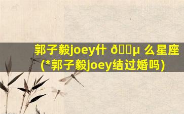 郭子毅joey什 🌵 么星座(*
郭子毅joey结过婚吗)